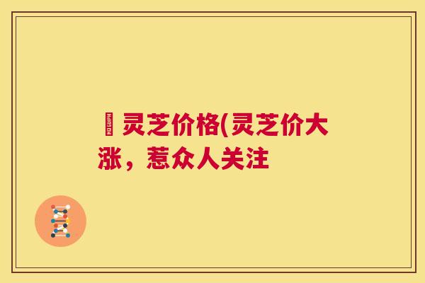 朿灵芝价格(灵芝价大涨，惹众人关注