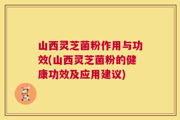 山西灵芝菌粉作用与功效(山西灵芝菌粉的健康功效及应用建议)
