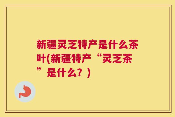 新疆灵芝特产是什么茶叶(新疆特产“灵芝茶”是什么？)