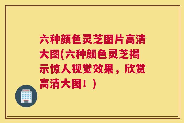 六种颜色灵芝图片高清大图(六种颜色灵芝揭示惊人视觉效果，欣赏高清大图！)