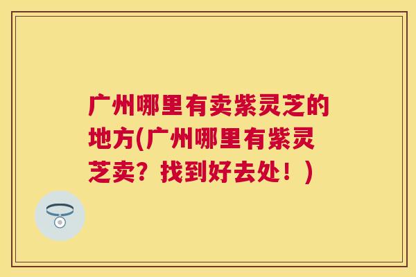 广州哪里有卖紫灵芝的地方(广州哪里有紫灵芝卖?找到好去处!) 广州哪里有卖紫灵芝的地方(广州哪里有紫灵芝卖?找到好去处!)