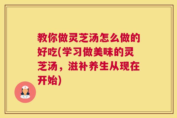 教你做灵芝汤怎么做的好吃(学习做美味的灵芝汤，滋补养生从现在开始)