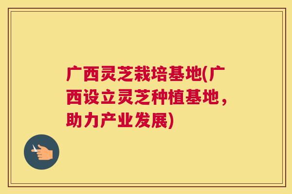 广西灵芝栽培基地(广西设立灵芝种植基地，助力产业发展)
