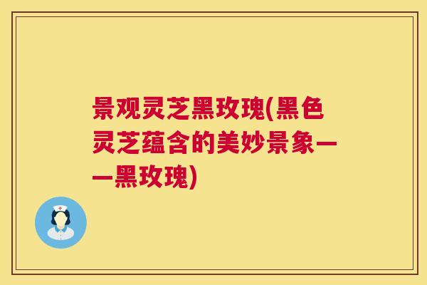 景观灵芝黑玫瑰(黑色灵芝蕴含的美妙景象——黑玫瑰)