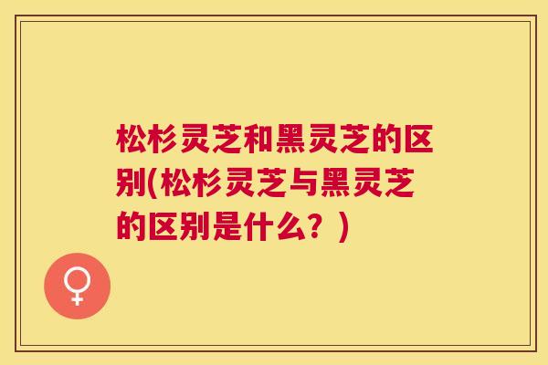 松杉灵芝和黑灵芝的区别(松杉灵芝与黑灵芝的区别是什么?) 松杉灵芝和黑灵芝的区别(松杉灵芝与黑灵芝的区别是什么?)