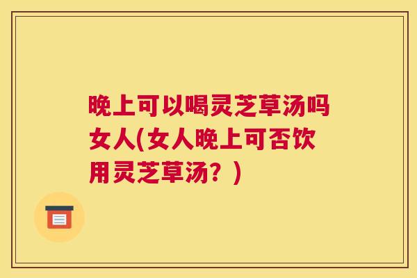 晚上可以喝灵芝草汤吗女人(女人晚上可否饮用灵芝草汤?) 晚上可以喝灵芝草汤吗女人(女人晚上可否饮用灵芝草汤?)