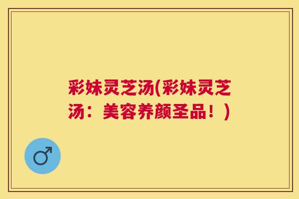 彩妹灵芝汤(彩妹灵芝汤：美容养颜圣品！)