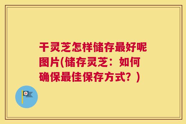 干灵芝怎样储存最好呢图片(储存灵芝：如何确保最佳保存方式？)