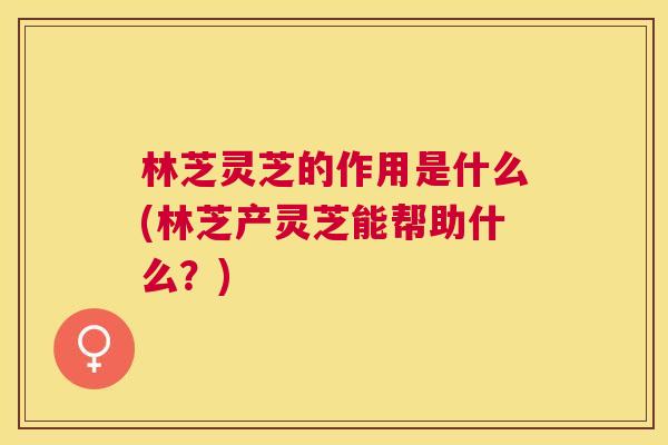 林芝灵芝的作用是什么(林芝产灵芝能帮助什么?) 林芝灵芝的作用是什么(林芝产灵芝能帮助什么?)