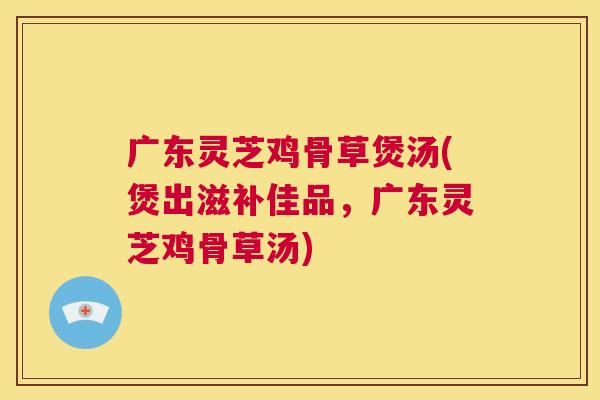 广东灵芝鸡骨草煲汤(煲出滋补佳品,广东灵芝鸡骨草汤) 广东灵芝鸡骨草煲汤(煲出滋补佳品,广东灵芝鸡骨草汤)