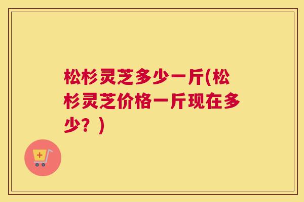 松杉灵芝多少一斤(松杉灵芝价格一斤现在多少?) 松杉灵芝多少一斤(松杉灵芝价格一斤现在多少?)
