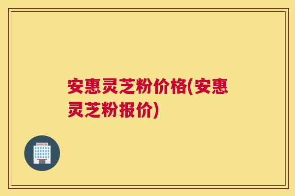 安惠灵芝粉价格(安惠灵芝粉报价) 安惠灵芝粉价格(安惠灵芝粉报价)