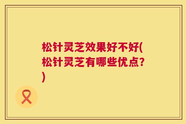 松针灵芝效果好不好(松针灵芝有哪些优点？)