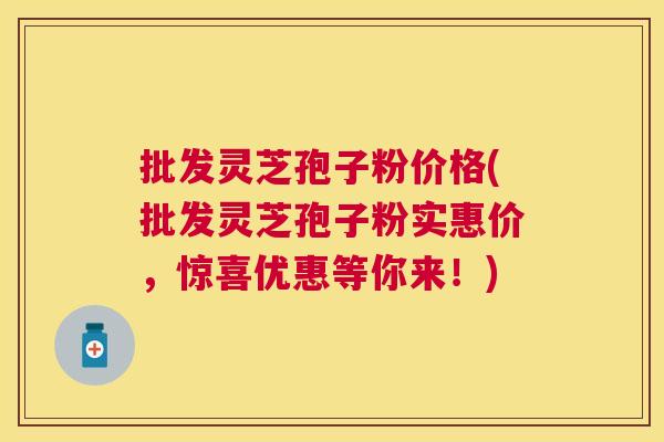 批发灵芝孢子粉价格(批发灵芝孢子粉实惠价，惊喜优惠等你来！)
