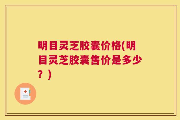明目灵芝胶囊价格(明目灵芝胶囊售价是多少?) 明目灵芝胶囊价格(明目灵芝胶囊售价是多少?)