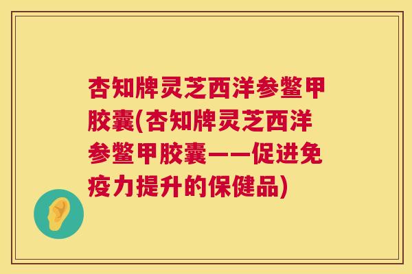 杏知牌灵芝西洋参鳖甲胶囊(杏知牌灵芝西洋参鳖甲胶囊——促进免疫力提升的保健品)
