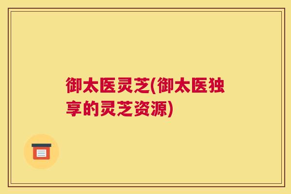 御太医灵芝(御太医独享的灵芝资源)