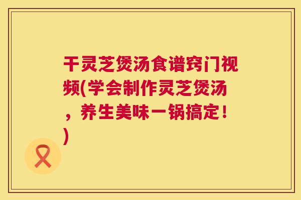 干灵芝煲汤食谱窍门视频(学会制作灵芝煲汤，养生美味一锅搞定！)