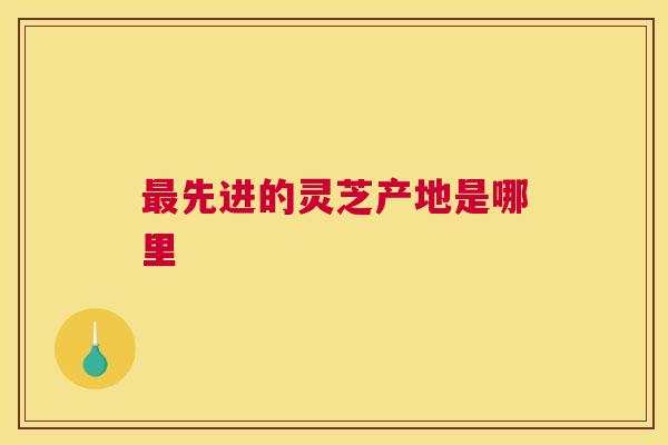 最先进的灵芝产地是哪里