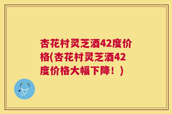 杏花村灵芝酒42度价格(杏花村灵芝酒42度价格大幅下降!) 杏花村灵芝酒42度价格(杏花村灵芝酒42度价格大幅下降!)