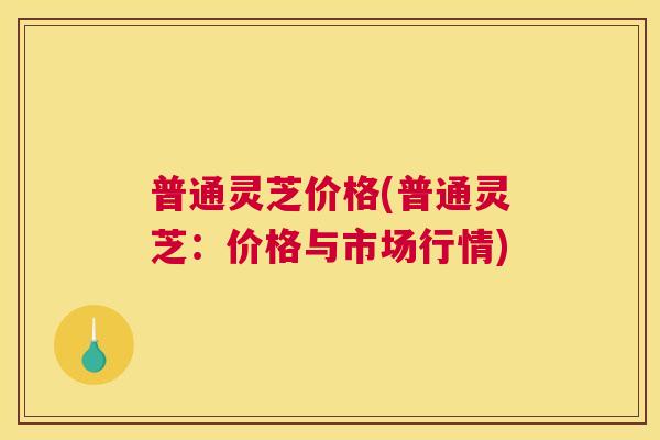 普通灵芝价格(普通灵芝:价格与市场行情) 普通灵芝价格(普通灵芝:价格与市场行情)
