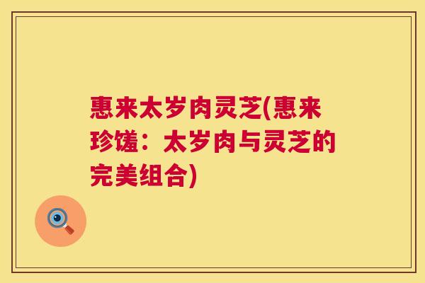 惠来太岁肉灵芝(惠来珍馐:太岁肉与灵芝的完美组合) 惠来太岁肉灵芝(惠来珍馐:太岁肉与灵芝的完美组合)