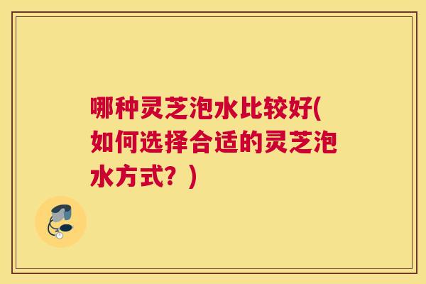 哪种灵芝泡水比较好(如何选择合适的灵芝泡水方式？)