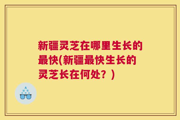 新疆灵芝在哪里生长的最快(新疆最快生长的灵芝长在何处？)