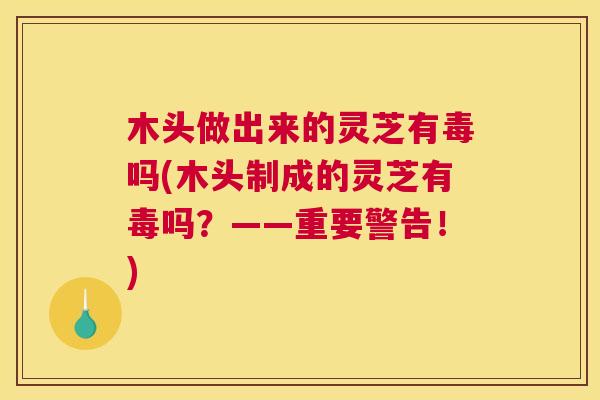 木头做出来的灵芝有毒吗(木头制成的灵芝有毒吗?——重要警告!) 木头做出来的灵芝有毒吗(木头制成的灵芝有毒吗?——重要警告!)