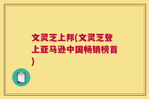 文灵芝上邦(文灵芝登上亚马逊中国畅销榜首) 文灵芝上邦(文灵芝登上亚马逊中国畅销榜首)