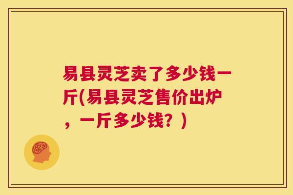 易县灵芝卖了多少钱一斤(易县灵芝售价出炉，一斤多少钱？)