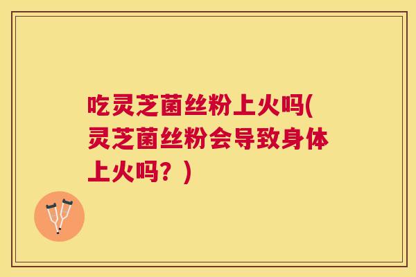 吃灵芝菌丝粉上火吗(灵芝菌丝粉会导致身体上火吗？)