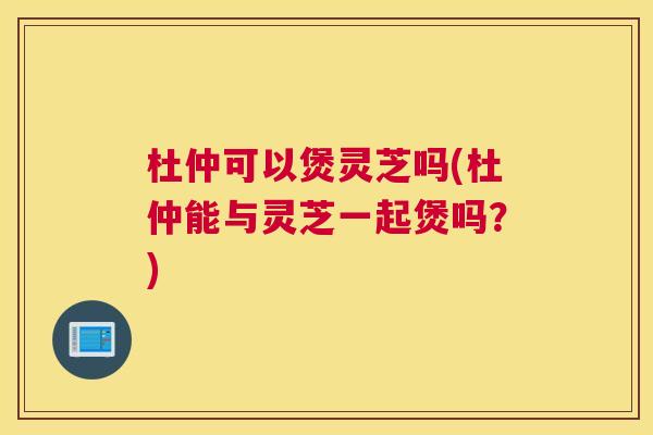 杜仲可以煲灵芝吗(杜仲能与灵芝一起煲吗?) 杜仲可以煲灵芝吗(杜仲能与灵芝一起煲吗?)