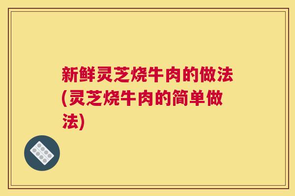 新鲜灵芝烧牛肉的做法(灵芝烧牛肉的简单做法)