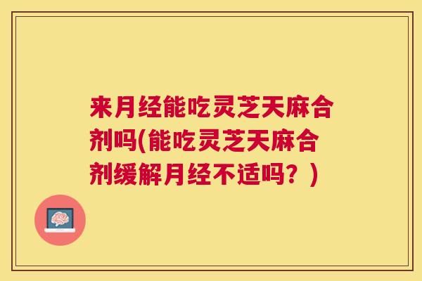 来月经能吃灵芝天麻合剂吗(能吃灵芝天麻合剂缓解月经不适吗？)