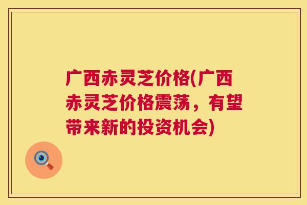 广西赤灵芝价格(广西赤灵芝价格震荡，有望带来新的投资机会)
