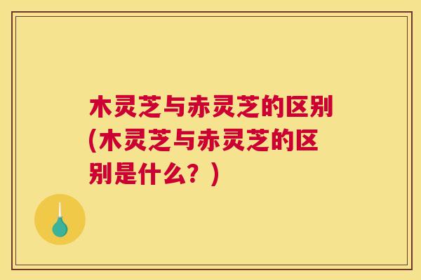 木灵芝与赤灵芝的区别(木灵芝与赤灵芝的区别是什么？)