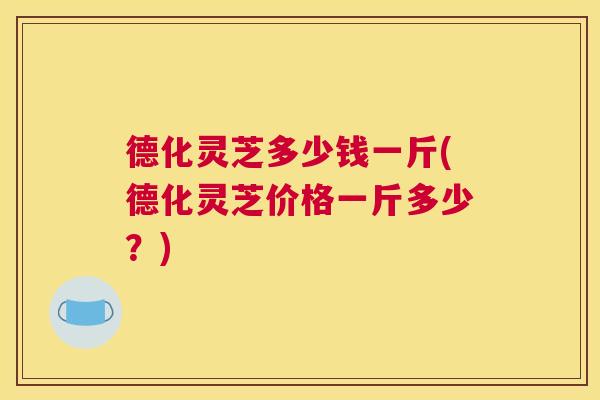 德化灵芝多少钱一斤(德化灵芝价格一斤多少？)