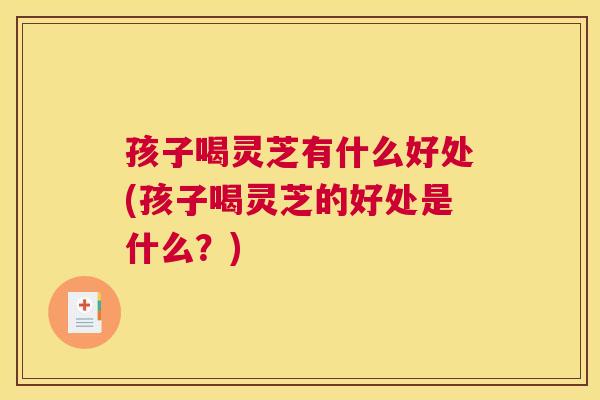 孩子喝灵芝有什么好处(孩子喝灵芝的好处是什么？)