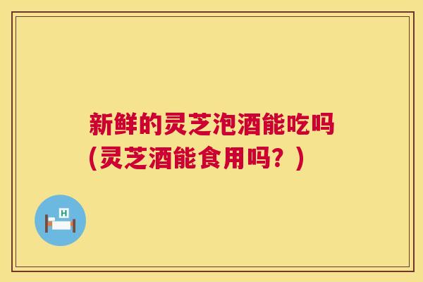 新鲜的灵芝泡酒能吃吗(灵芝酒能食用吗？)