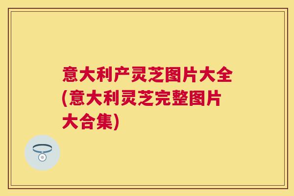 意大利产灵芝图片大全(意大利灵芝完整图片大合集)