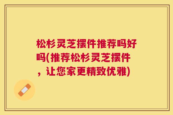 松杉灵芝摆件推荐吗好吗(推荐松杉灵芝摆件，让您家更精致优雅)