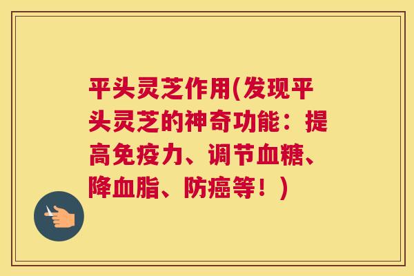 平头灵芝作用(发现平头灵芝的神奇功能：提高免疫力、调节血糖、降血脂、防癌等！)