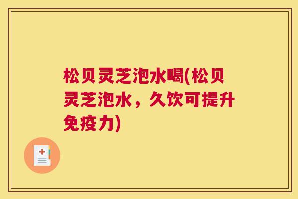 松贝灵芝泡水喝(松贝灵芝泡水,久饮可提升免疫力) 松贝灵芝泡水喝(松贝灵芝泡水,久饮可提升免疫力)