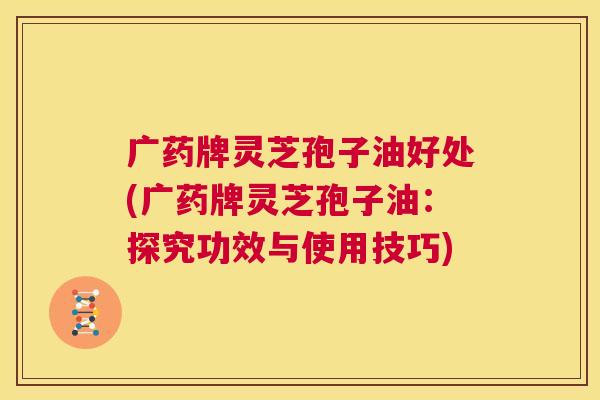 广药牌灵芝孢子油好处(广药牌灵芝孢子油：探究功效与使用技巧)