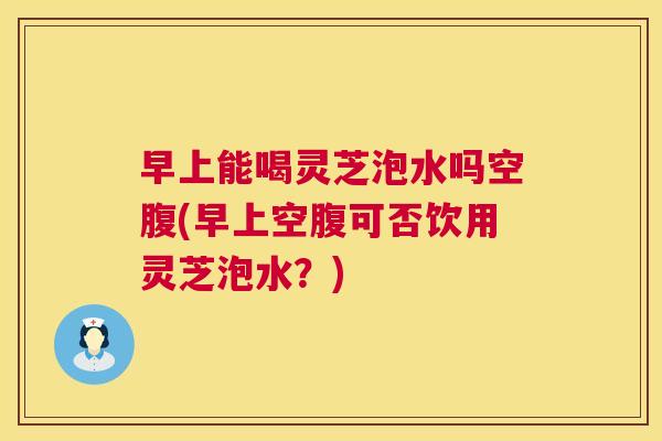 早上能喝灵芝泡水吗空腹(早上空腹可否饮用灵芝泡水？)