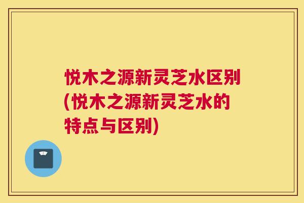 悦木之源新灵芝水区别(悦木之源新灵芝水的特点与区别) 悦木之源新灵芝水区别(悦木之源新灵芝水的特点与区别)