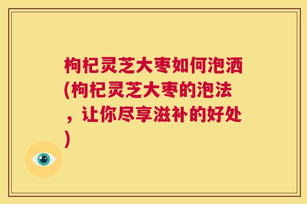 枸杞灵芝大枣如何泡洒(枸杞灵芝大枣的泡法，让你尽享滋补的好处)