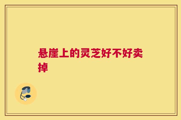 悬崖上的灵芝好不好卖掉 悬崖上的灵芝好不好卖掉