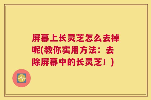屏幕上长灵芝怎么去掉呢(教你实用方法:去除屏幕中的长灵芝!) 屏幕上长灵芝怎么去掉呢(教你实用方法:去除屏幕中的长灵芝!)